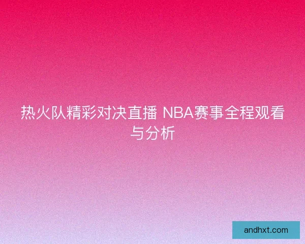 热火队精彩对决直播 NBA赛事全程观看与分析