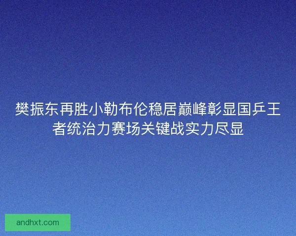 樊振东再胜小勒布伦稳居巅峰彰显国乒王者统治力赛场关键战实力尽显