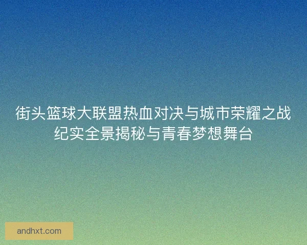 街头篮球大联盟热血对决与城市荣耀之战纪实全景揭秘与青春梦想舞台