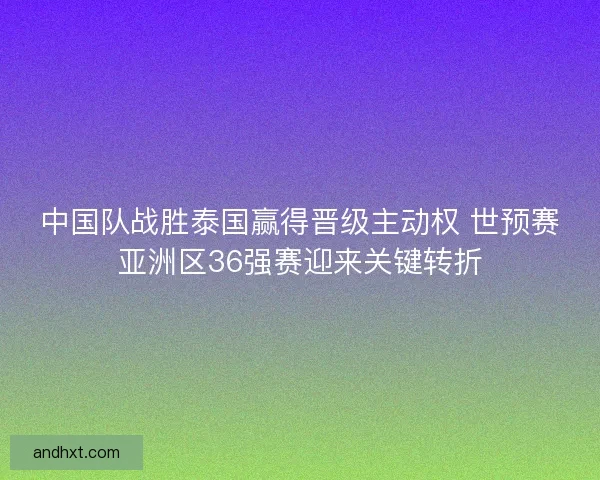 中国队战胜泰国赢得晋级主动权 世预赛亚洲区36强赛迎来关键转折