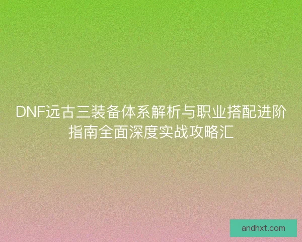 DNF远古三装备体系解析与职业搭配进阶指南全面深度实战攻略汇