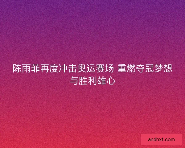 陈雨菲再度冲击奥运赛场 重燃夺冠梦想与胜利雄心
