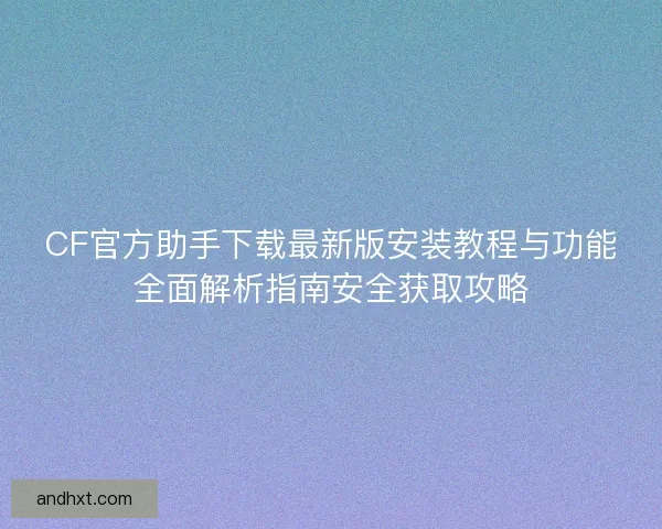 CF官方助手下载最新版安装教程与功能全面解析指南安全获取攻略