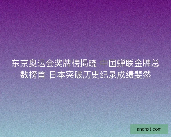 东京奥运会奖牌榜揭晓 中国蝉联金牌总数榜首 日本突破历史纪录成绩斐然