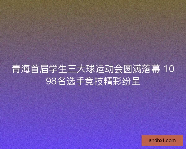 青海首届学生三大球运动会圆满落幕 1098名选手竞技精彩纷呈