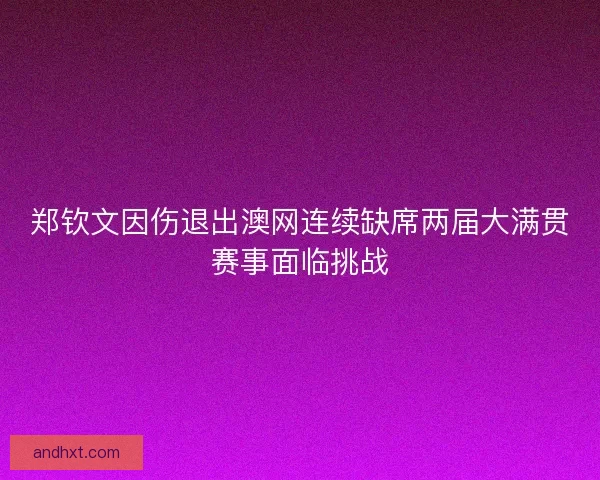 郑钦文因伤退出澳网连续缺席两届大满贯赛事面临挑战