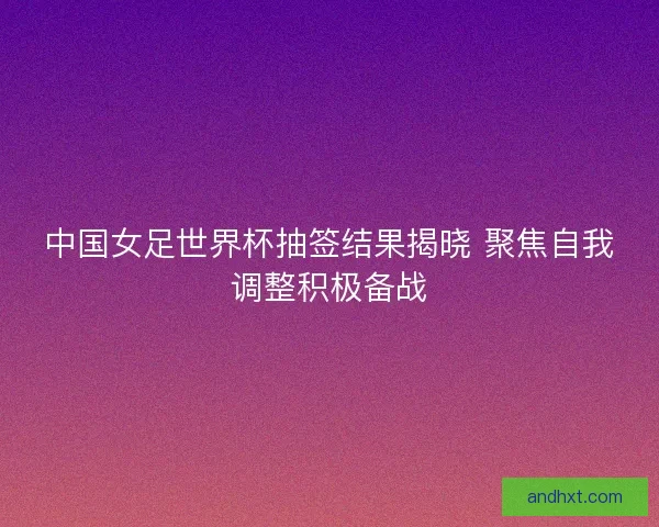 中国女足世界杯抽签结果揭晓 聚焦自我调整积极备战