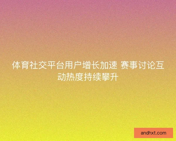 体育社交平台用户增长加速 赛事讨论互动热度持续攀升