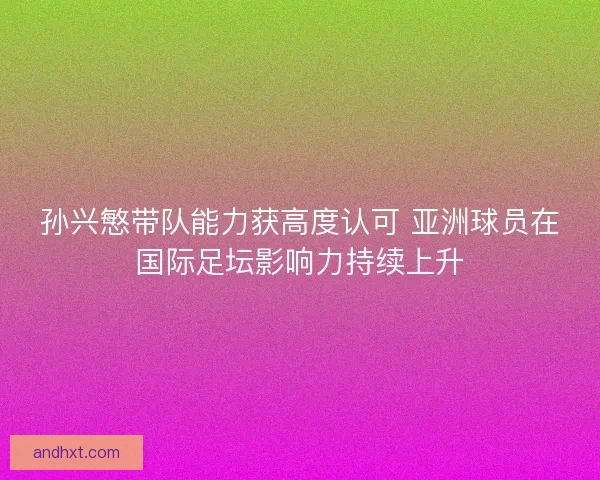孙兴慜带队能力获高度认可 亚洲球员在国际足坛影响力持续上升