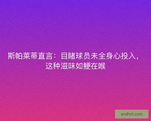 斯帕莱蒂直言：目睹球员未全身心投入，这种滋味如鲠在喉
