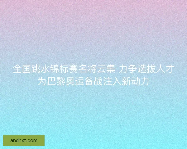 全国跳水锦标赛名将云集 力争选拔人才为巴黎奥运备战注入新动力