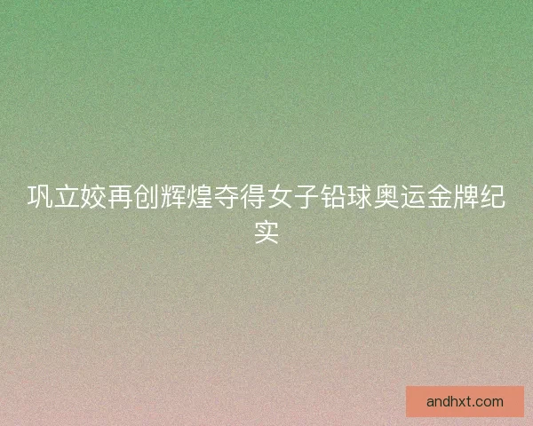 巩立姣再创辉煌夺得女子铅球奥运金牌纪实