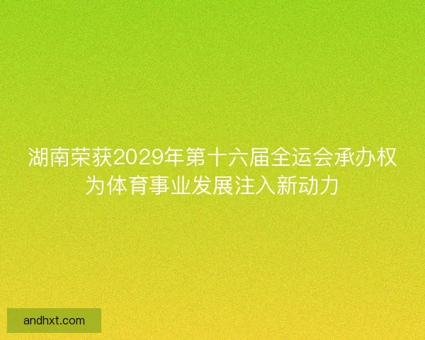 湖南荣获2029年第十六届全运会承办权为体育事业发展注入新动力