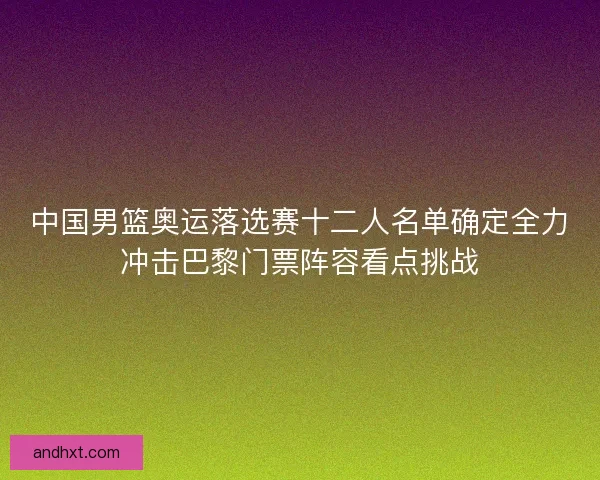 中国男篮奥运落选赛十二人名单确定全力冲击巴黎门票阵容看点挑战