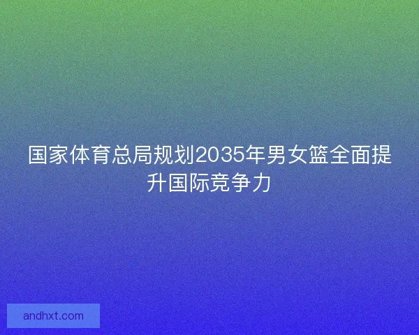 国家体育总局规划2035年男女篮全面提升国际竞争力
