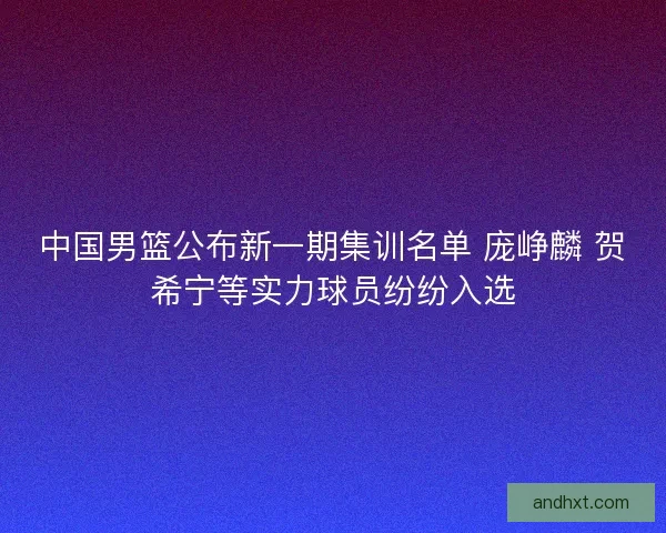 中国男篮公布新一期集训名单 庞峥麟 贺希宁等实力球员纷纷入选