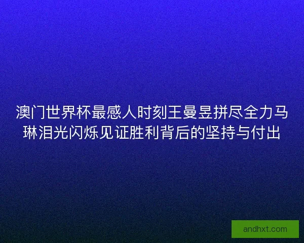 澳门世界杯最感人时刻王曼昱拼尽全力马琳泪光闪烁见证胜利背后的坚持与付出