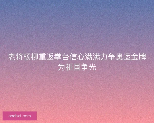 老将杨柳重返拳台信心满满力争奥运金牌为祖国争光