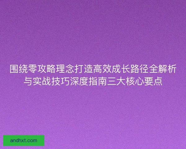 围绕零攻略理念打造高效成长路径全解析与实战技巧深度指南三大核心要点
