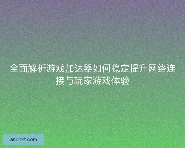 全面解析游戏加速器如何稳定提升网络连接与玩家游戏体验