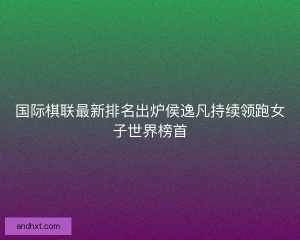 国际棋联最新排名出炉侯逸凡持续领跑女子世界榜首