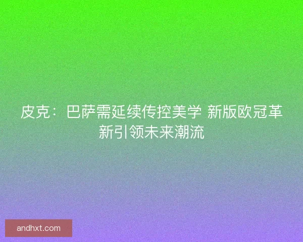 皮克：巴萨需延续传控美学 新版欧冠革新引领未来潮流