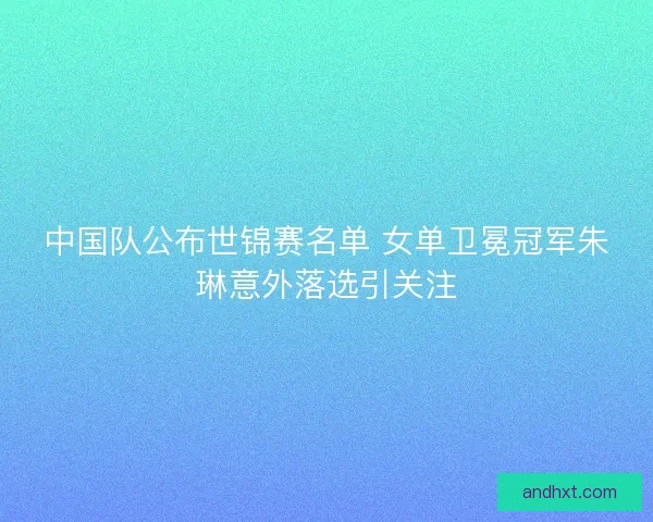 中国队公布世锦赛名单 女单卫冕冠军朱琳意外落选引关注