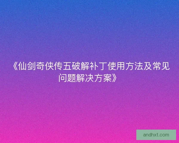 《仙剑奇侠传五破解补丁使用方法及常见问题解决方案》